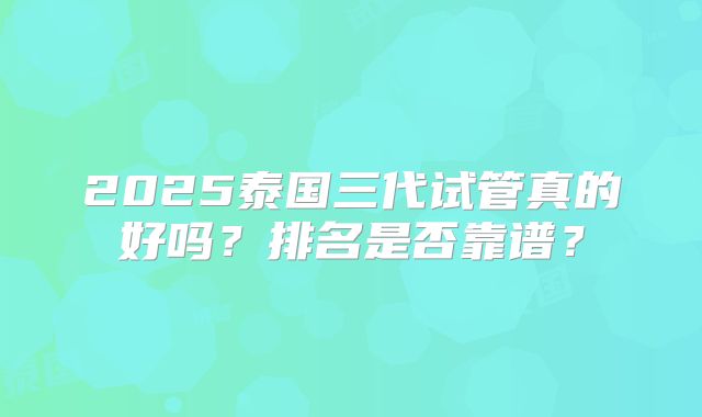 2025泰国三代试管真的好吗？排名是否靠谱？
