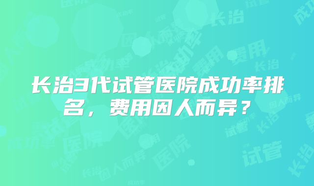 长治3代试管医院成功率排名，费用因人而异？