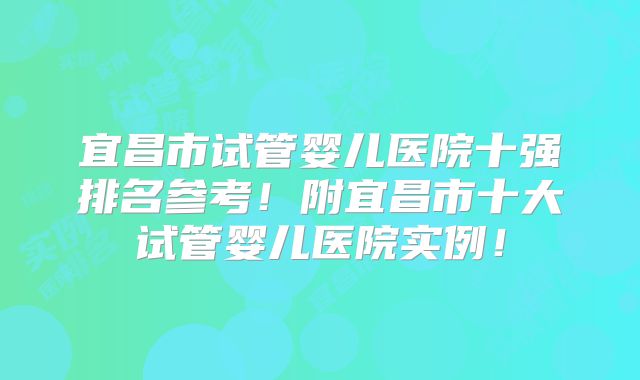 宜昌市试管婴儿医院十强排名参考!附宜昌市十大试管婴儿医院实例!