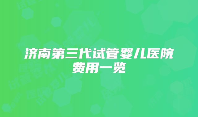 济南第三代试管婴儿医院费用一览