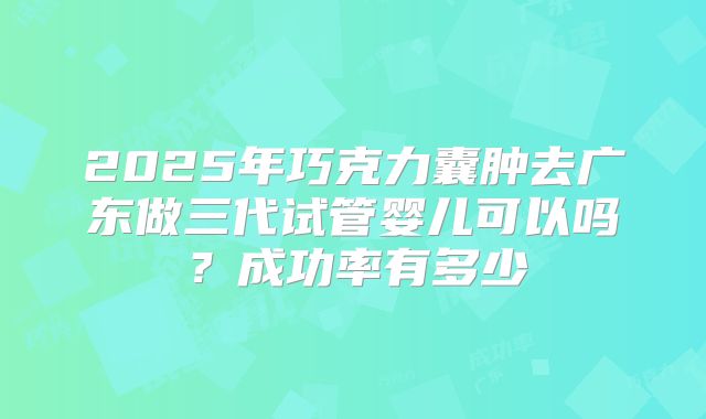 2025年巧克力囊肿去广东做三代试管婴儿可以吗?成功率有多少