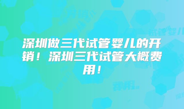 深圳做三代试管婴儿的开销！深圳三代试管大概费用！