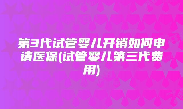 第3代试管婴儿开销如何申请医保(试管婴儿第三代费用)