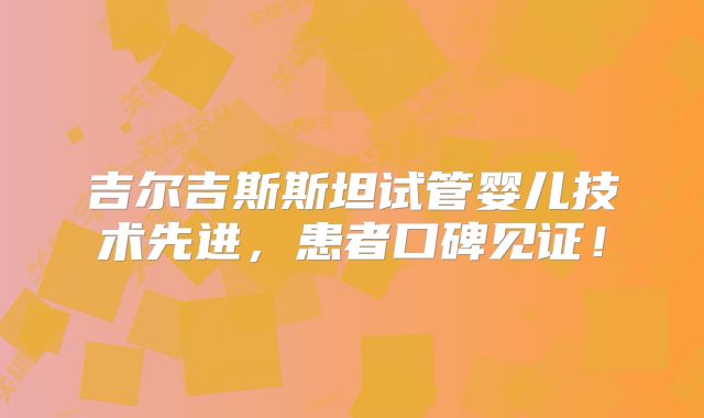 吉尔吉斯斯坦试管婴儿技术先进,患者口碑见证!