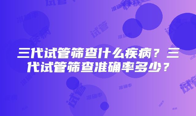 三代试管筛查什么疾病？三代试管筛查准确率多少？