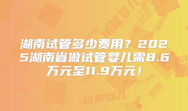 湖南试管多少费用？2025湖南省做试管婴儿需8.6万元至11.9万元！