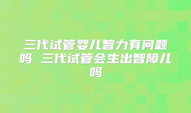 三代试管婴儿智力有问题吗 三代试管会生出智障儿吗
