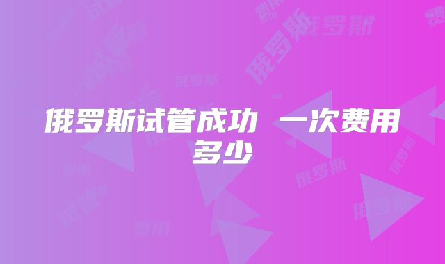俄罗斯试管成功 一次费用多少