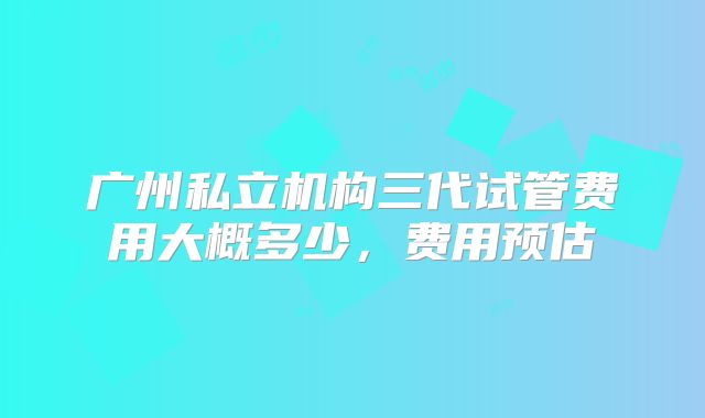 广州私立机构三代试管费用大概多少，费用预估