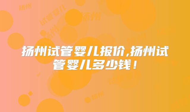 扬州试管婴儿报价,扬州试管婴儿多少钱!