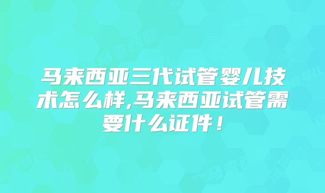 马来西亚三代试管婴儿技术怎么样,马来西亚试管需要什么证件！