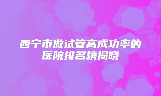 西宁市做试管高成功率的医院排名榜揭晓