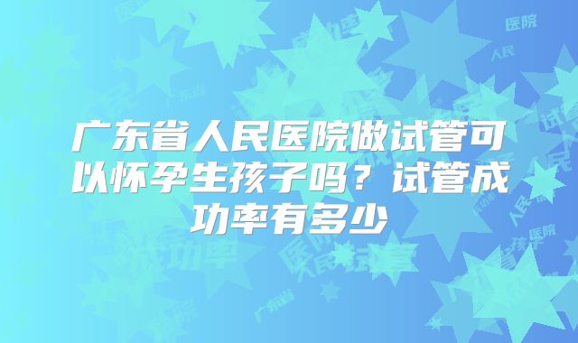 广东省人民医院做试管可以怀孕生孩子吗？试管成功率有多少