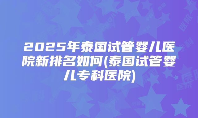 2025年泰国试管婴儿医院新排名如何(泰国试管婴儿专科医院)