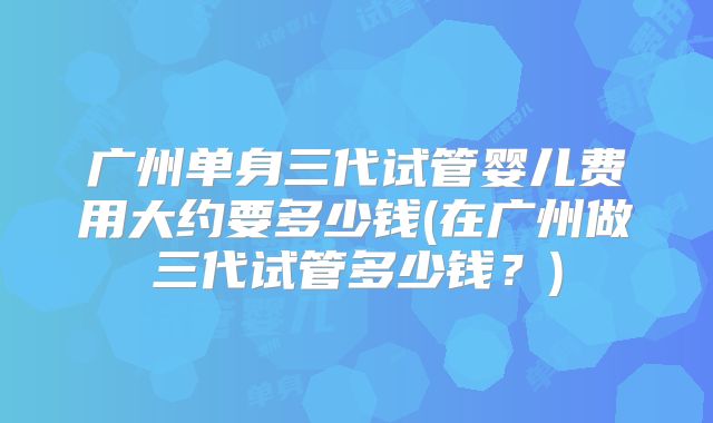 广州单身三代试管婴儿费用大约要多少钱(在广州做三代试管多少钱？)