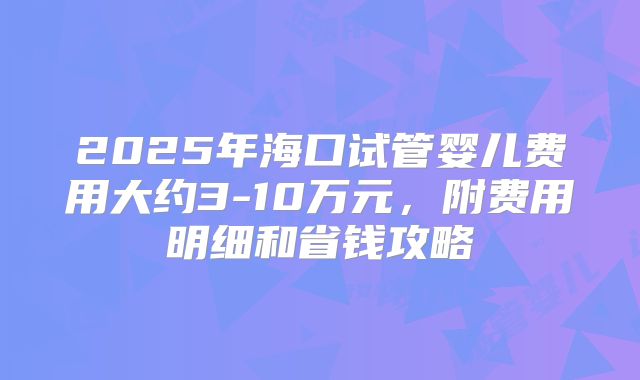 2025年海口试管婴儿费用大约3-10万元,附费用明细和省钱攻略