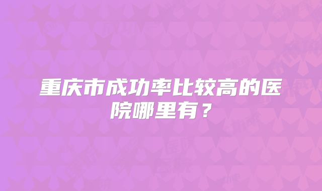 重庆市成功率比较高的医院哪里有？