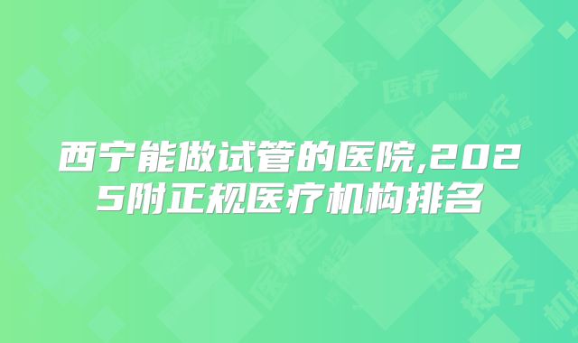 西宁能做试管的医院,2025附正规医疗机构排名
