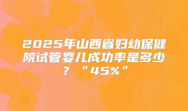 2025年山西省妇幼保健院试管婴儿成功率是多少?“45%”