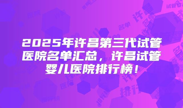 2025年许昌第三代试管医院名单汇总，许昌试管婴儿医院排行榜！