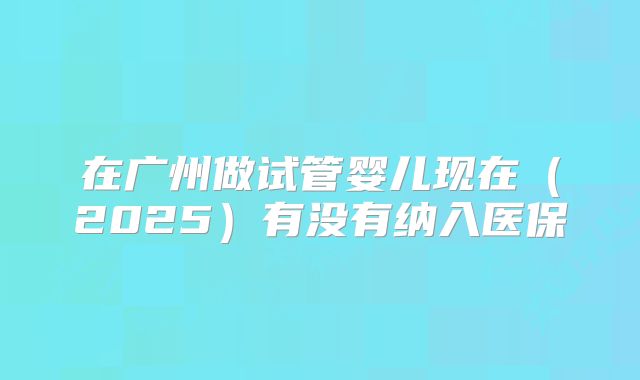 在广州做试管婴儿现在（2025）有没有纳入医保