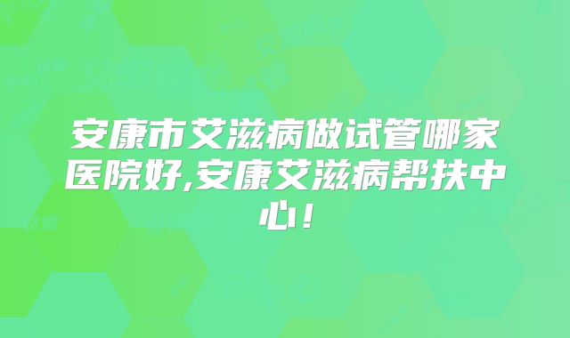 安康市艾滋病做试管哪家医院好,安康艾滋病帮扶中心！