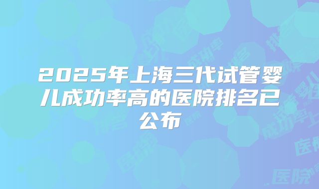 2025年上海三代试管婴儿成功率高的医院排名已公布
