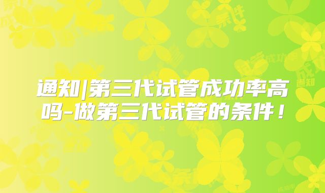 通知|第三代试管成功率高吗-做第三代试管的条件!