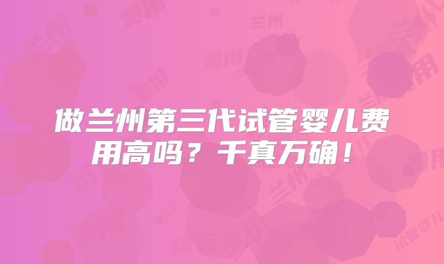 做兰州第三代试管婴儿费用高吗?千真万确!