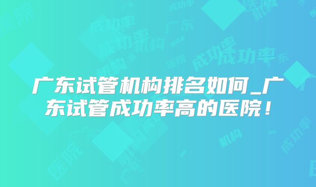 广东试管机构排名如何_广东试管成功率高的医院!