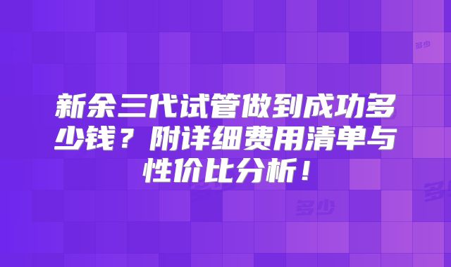 新余三代试管做到成功多少钱？附详细费用清单与性价比分析！