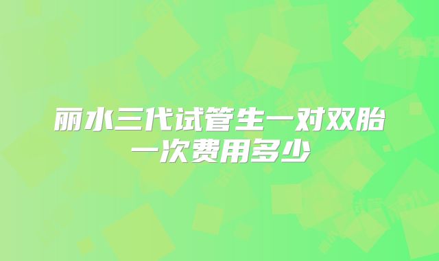 丽水三代试管生一对双胎一次费用多少