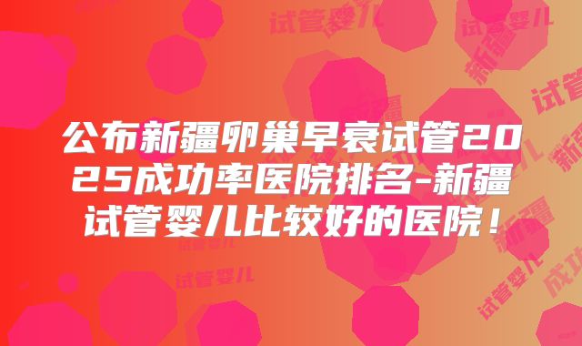 公布新疆卵巢早衰试管2025成功率医院排名-新疆试管婴儿比较好的医院！