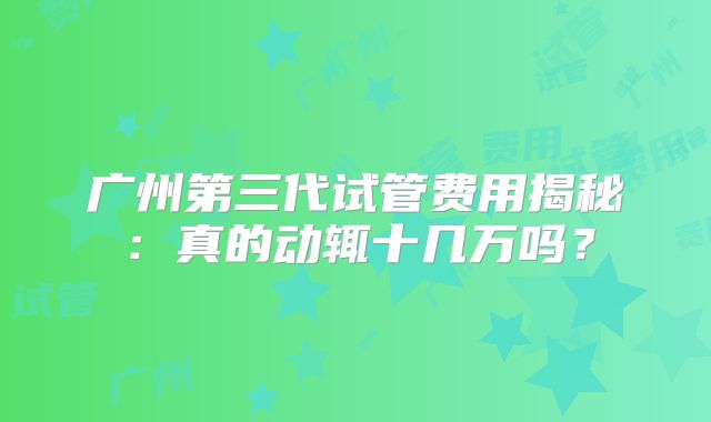 广州第三代试管费用揭秘：真的动辄十几万吗？
