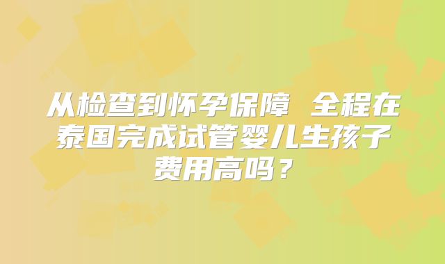 从检查到怀孕保障 全程在泰国完成试管婴儿生孩子费用高吗？