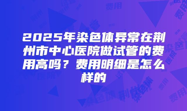 2025年染色体异常在荆州市中心医院做试管的费用高吗?费用明细是怎么样的