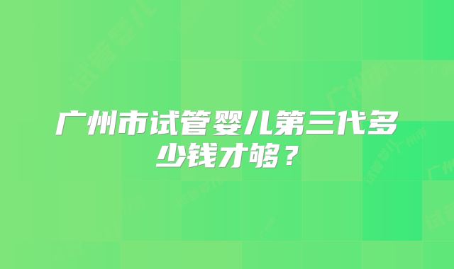广州市试管婴儿第三代多少钱才够?