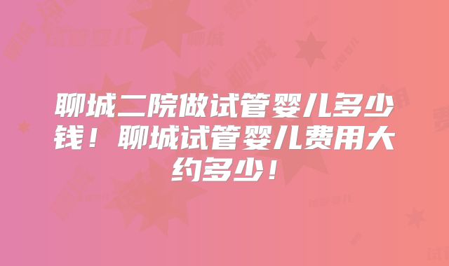 聊城二院做试管婴儿多少钱!聊城试管婴儿费用大约多少!