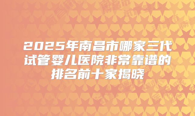 2025年南昌市哪家三代试管婴儿医院非常靠谱的排名前十家揭晓