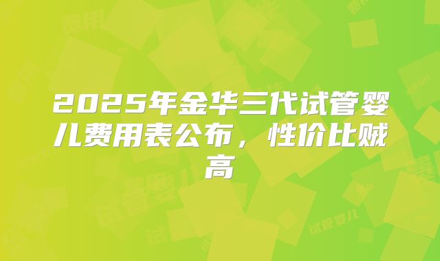 2025年金华三代试管婴儿费用表公布，性价比贼高