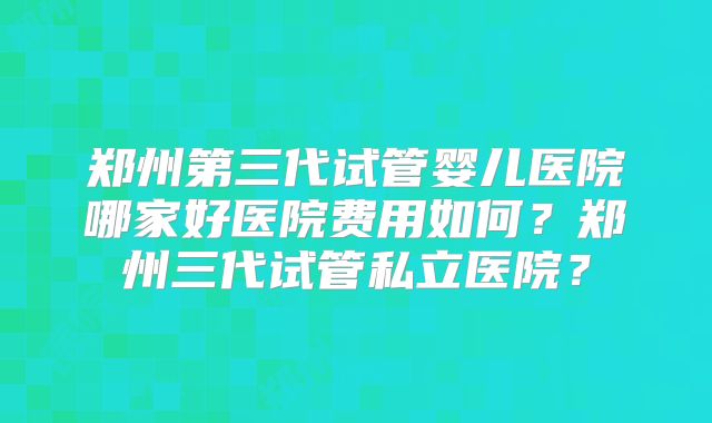 郑州第三代试管婴儿医院哪家好医院费用如何？郑州三代试管私立医院？