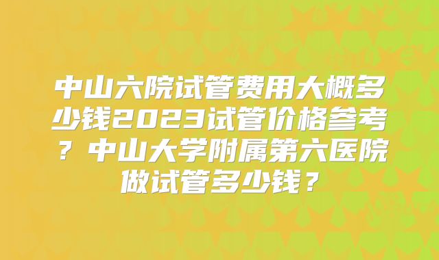 中山六院试管费用大概多少钱2023试管价格参考?中山大学附属第六医院做试管多少钱?