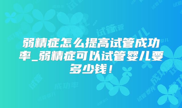 弱精症怎么提高试管成功率_弱精症可以试管婴儿要多少钱!