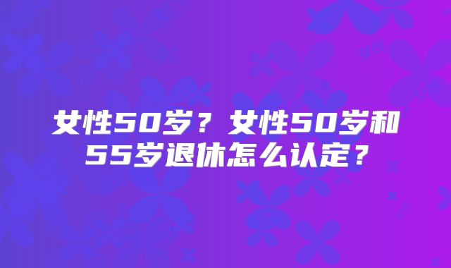 女性50岁?女性50岁和55岁退休怎么认定?