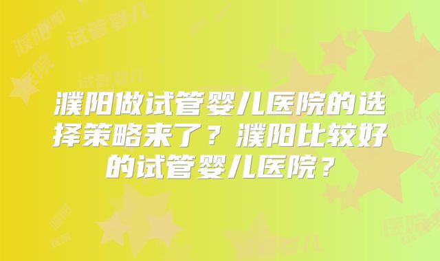 濮阳做试管婴儿医院的选择策略来了?濮阳比较好的试管婴儿医院?