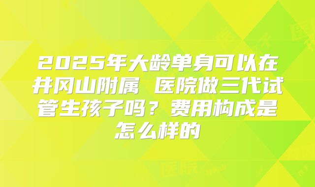 2025年大龄单身可以在井冈山附属 医院做三代试管生孩子吗?费用构成是怎么样的