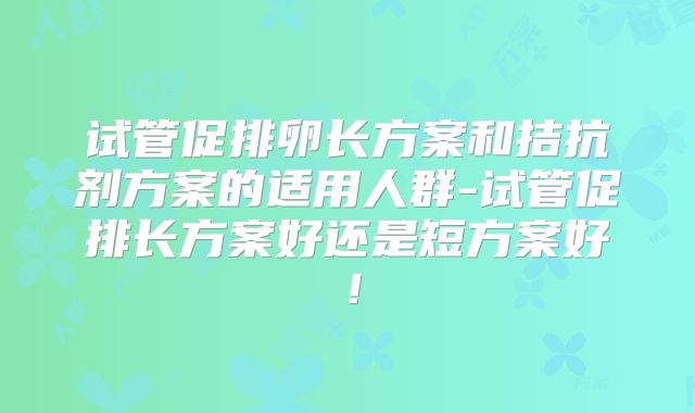 试管促排卵长方案和拮抗剂方案的适用人群-试管促排长方案好还是短方案好！