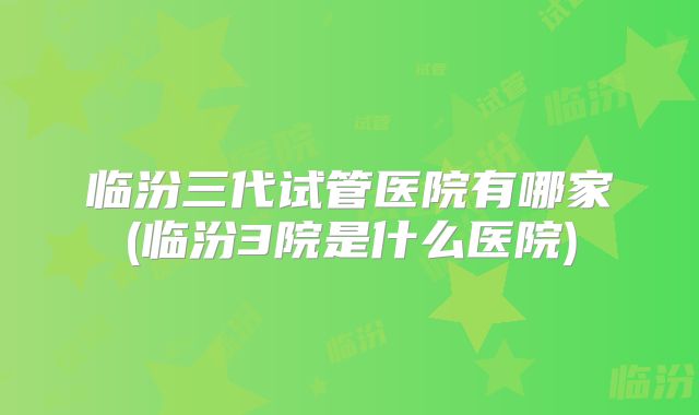 临汾三代试管医院有哪家(临汾3院是什么医院)