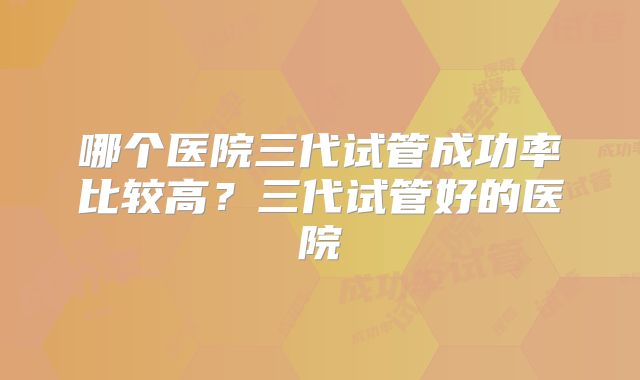 哪个医院三代试管成功率比较高？三代试管好的医院
