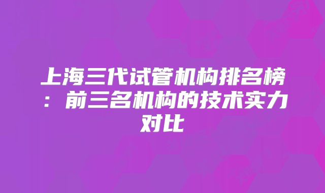 上海三代试管机构排名榜:前三名机构的技术实力对比
